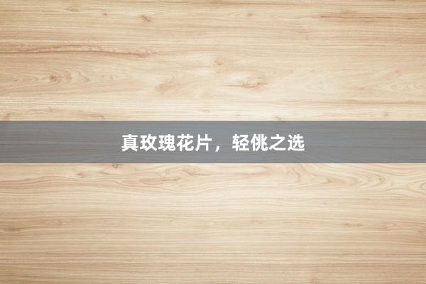 真玫瑰花片，轻佻之选